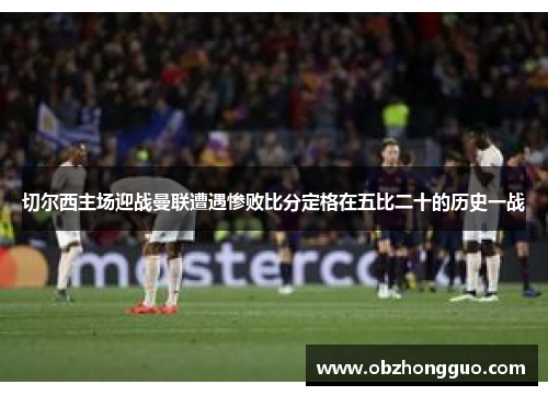 切尔西主场迎战曼联遭遇惨败比分定格在五比二十的历史一战